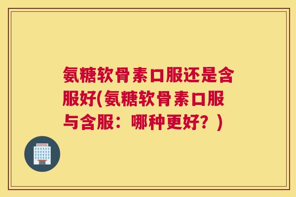 氨糖软骨素口服还是含服好(氨糖软骨素口服与含服：哪种更好？)