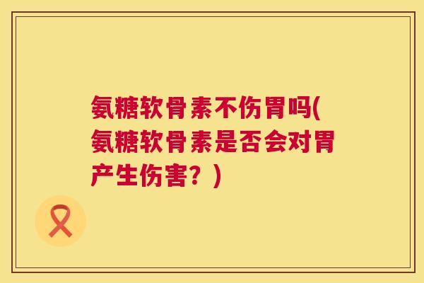 氨糖软骨素不伤胃吗(氨糖软骨素是否会对胃产生伤害？)
