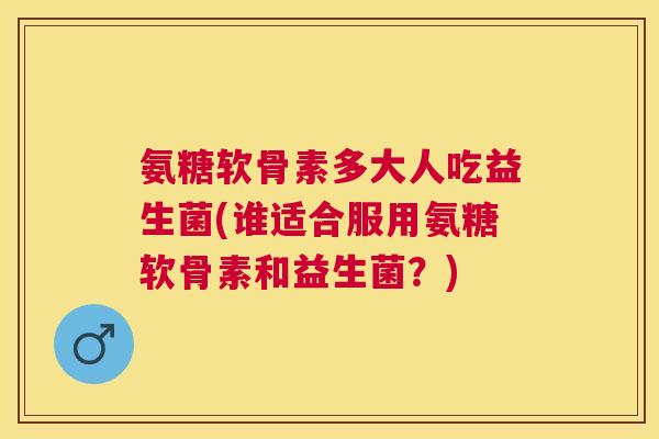 氨糖软骨素多大人吃益生菌(谁适合服用氨糖软骨素和益生菌？)