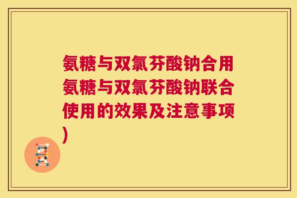 氨糖与双氯芬酸钠合用氨糖与双氯芬酸钠联合使用的效果及注意事项)