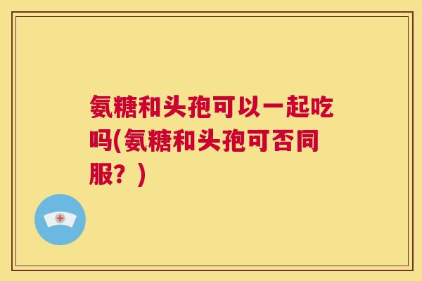 氨糖和头孢可以一起吃吗(氨糖和头孢可否同服？)