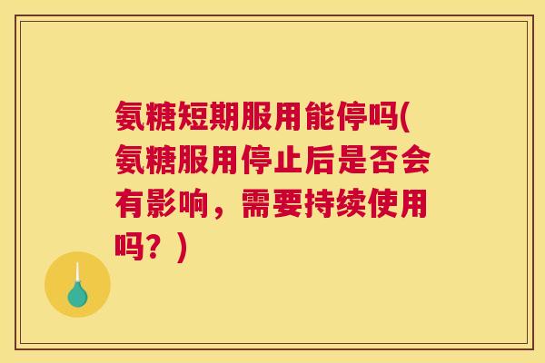 氨糖短期服用能停吗(氨糖服用停止后是否会有影响，需要持续使用吗？)