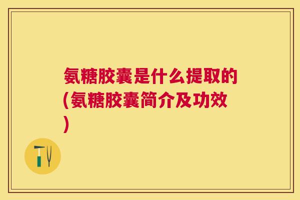 氨糖胶囊是什么提取的(氨糖胶囊简介及功效)