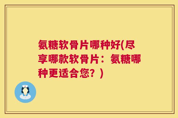 氨糖软骨片哪种好(尽享哪款软骨片：氨糖哪种更适合您？)