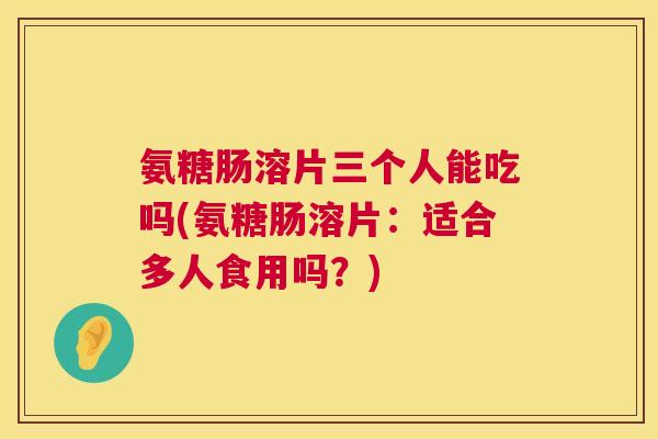 氨糖肠溶片三个人能吃吗(氨糖肠溶片：适合多人食用吗？)