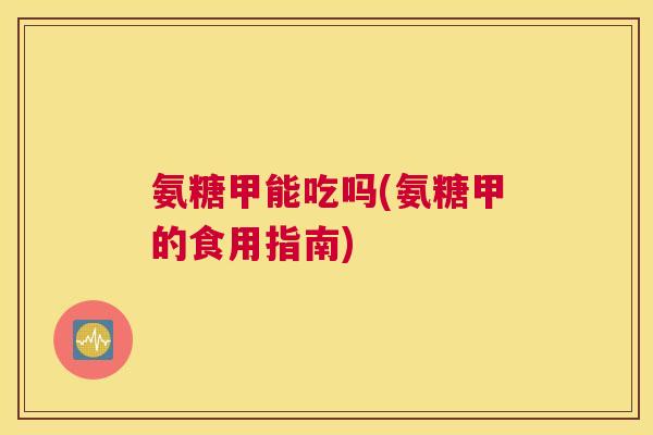 氨糖甲能吃吗(氨糖甲的食用指南)