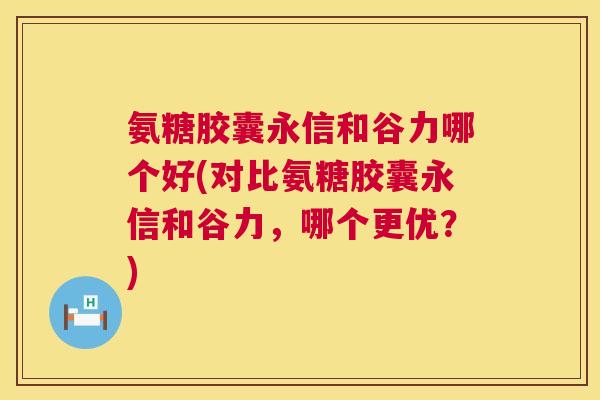 氨糖胶囊永信和谷力哪个好(对比氨糖胶囊永信和谷力，哪个更优？)