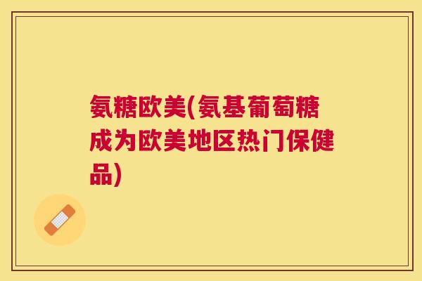 氨糖欧美(氨基葡萄糖成为欧美地区热门保健品)