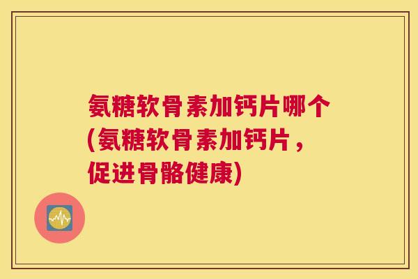 氨糖软骨素加钙片哪个(氨糖软骨素加钙片，促进骨骼健康)
