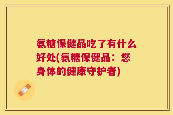 氨糖保健品吃了有什么好处(氨糖保健品：您身体的健康守护者)