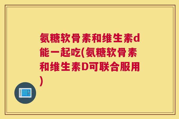 氨糖软骨素和维生素d能一起吃(氨糖软骨素和维生素D可联合服用)