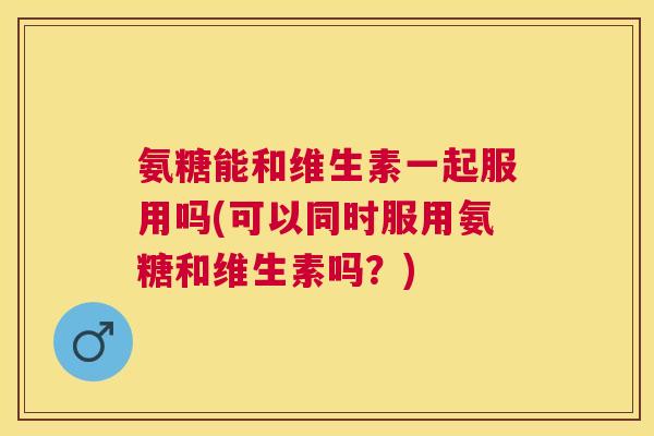 氨糖能和维生素一起服用吗(可以同时服用氨糖和维生素吗？)