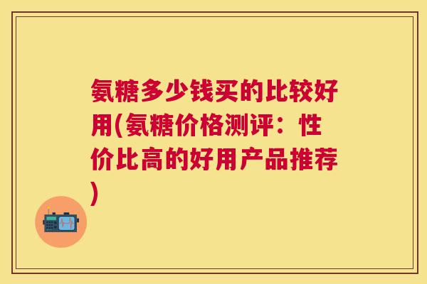 氨糖多少钱买的比较好用(氨糖价格测评：性价比高的好用产品推荐)