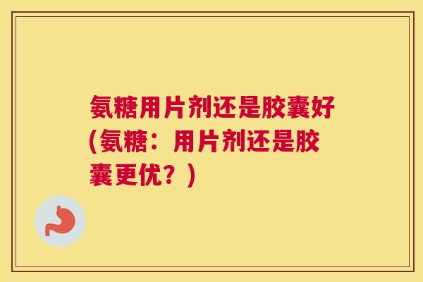 氨糖用片剂还是胶囊好(氨糖：用片剂还是胶囊更优？)