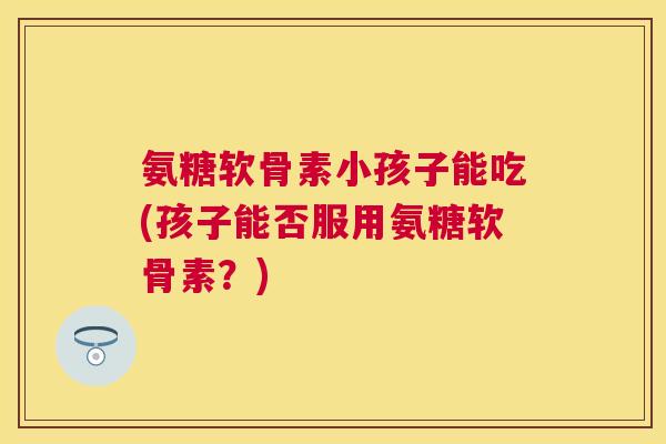 氨糖软骨素小孩子能吃(孩子能否服用氨糖软骨素？)