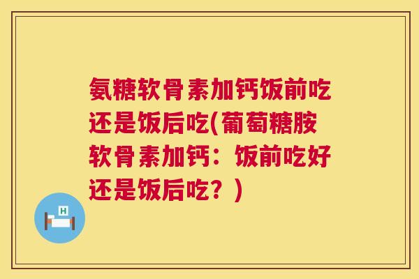氨糖软骨素加钙饭前吃还是饭后吃(葡萄糖胺软骨素加钙：饭前吃好还是饭后吃？)
