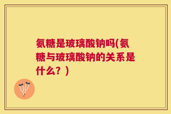氨糖是玻璃酸钠吗(氨糖与玻璃酸钠的关系是什么？)
