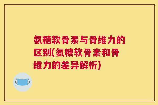 氨糖软骨素与骨维力的区别(氨糖软骨素和骨维力的差异解析)
