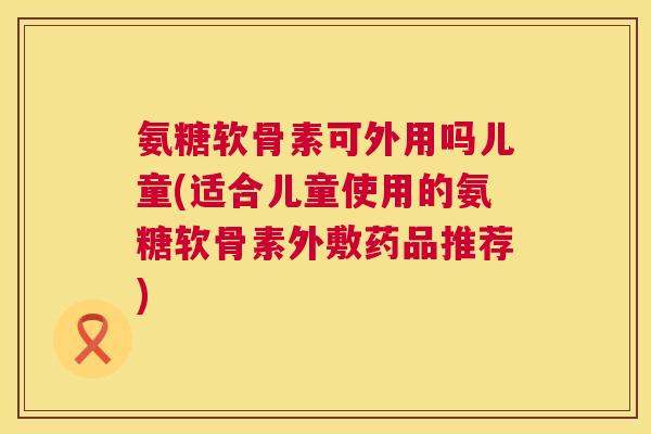 氨糖软骨素可外用吗儿童(适合儿童使用的氨糖软骨素外敷药品推荐)