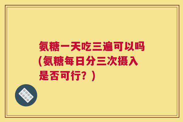 氨糖一天吃三遍可以吗(氨糖每日分三次摄入是否可行？)