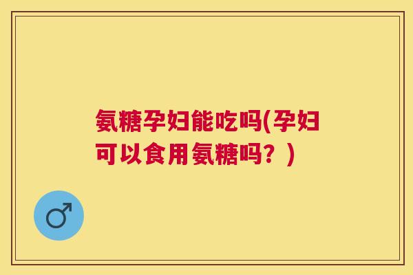 氨糖孕妇能吃吗(孕妇可以食用氨糖吗？)