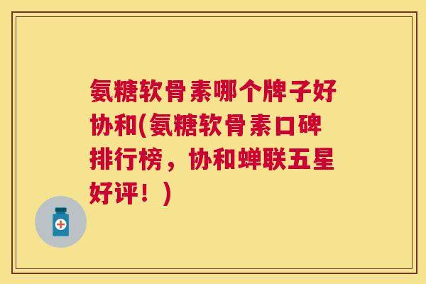氨糖软骨素哪个牌子好协和(氨糖软骨素口碑排行榜，协和蝉联五星好评！)