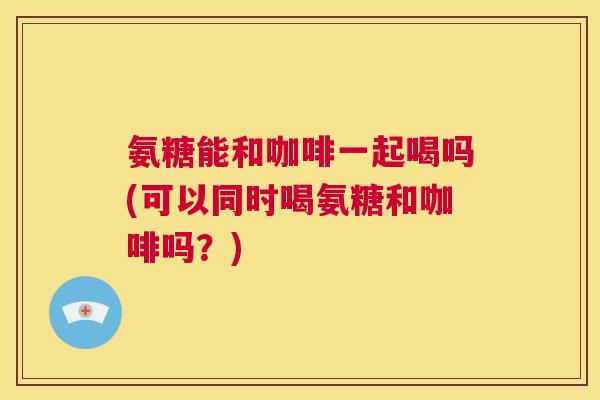 氨糖能和咖啡一起喝吗(可以同时喝氨糖和咖啡吗？)