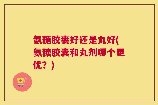 氨糖胶囊好还是丸好(氨糖胶囊和丸剂哪个更优？)