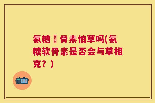 氨糖軟骨素怕草吗(氨糖软骨素是否会与草相克？)