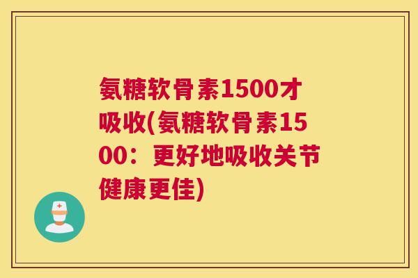 氨糖软骨素1500才吸收(氨糖软骨素1500：更好地吸收关节健康更佳)