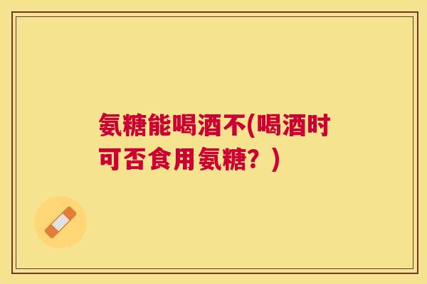 氨糖能喝酒不(喝酒时可否食用氨糖？)
