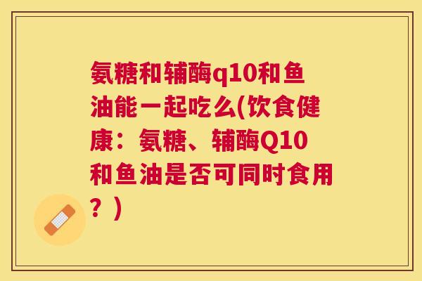 氨糖和辅酶q10和鱼油能一起吃么(饮食健康：氨糖、辅酶Q10和鱼油是否可同时食用？)