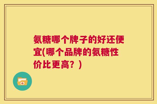 氨糖哪个牌子的好还便宜(哪个品牌的氨糖性价比更高？)