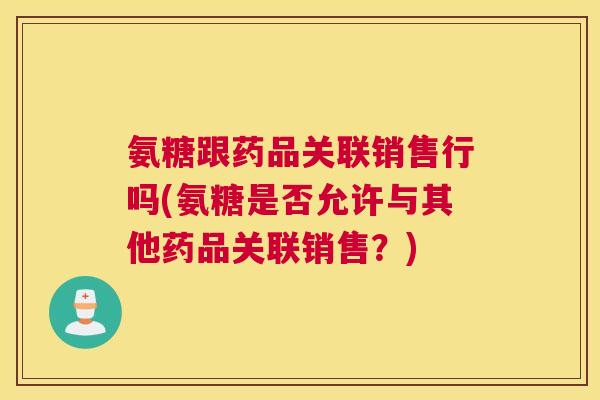 氨糖跟药品关联销售行吗(氨糖是否允许与其他药品关联销售？)