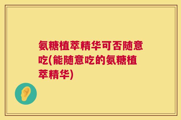 氨糖植萃精华可否随意吃(能随意吃的氨糖植萃精华)