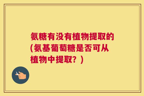 氨糖有没有植物提取的(氨基葡萄糖是否可从植物中提取？)