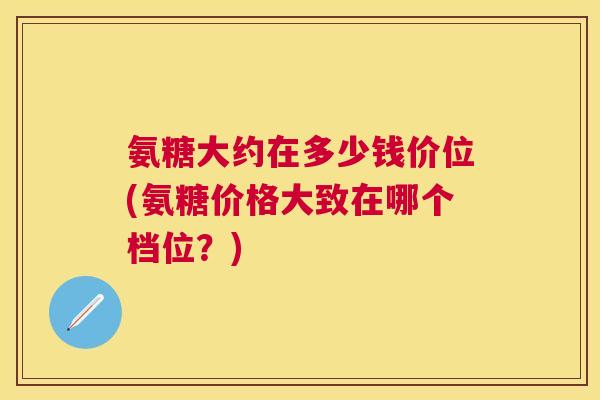 氨糖大约在多少钱价位(氨糖价格大致在哪个档位？)