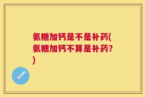 氨糖加钙是不是补药(氨糖加钙不算是补药？)