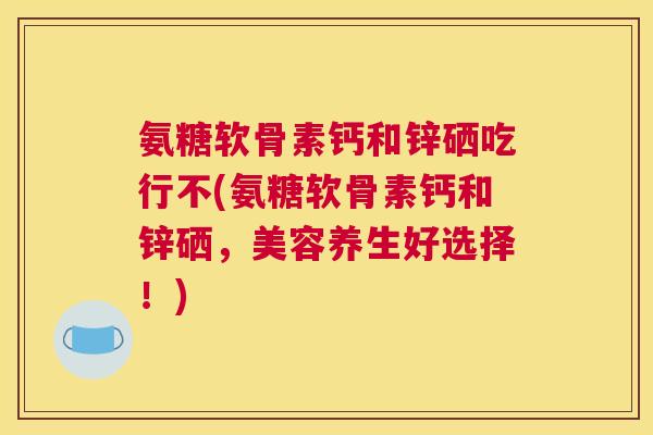 氨糖软骨素钙和锌硒吃行不(氨糖软骨素钙和锌硒，美容养生好选择！)