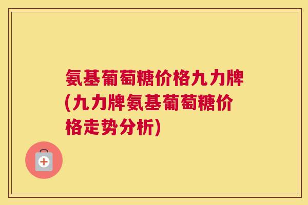 氨基葡萄糖价格九力牌(九力牌氨基葡萄糖价格走势分析)