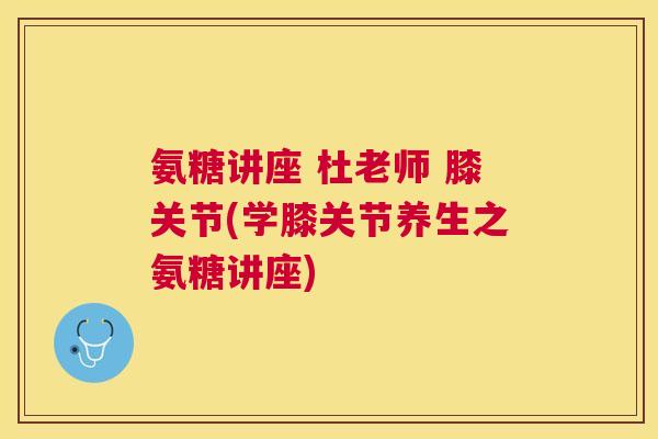 氨糖讲座 杜老师 膝关节(学膝关节养生之氨糖讲座)