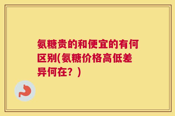 氨糖贵的和便宜的有何区别(氨糖价格高低差异何在？)