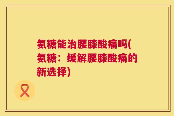 氨糖能治腰膝酸痛吗(氨糖：缓解腰膝酸痛的新选择)