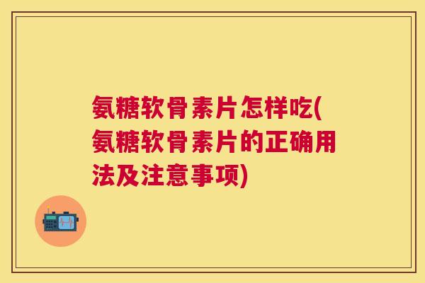 氨糖软骨素片怎样吃(氨糖软骨素片的正确用法及注意事项)