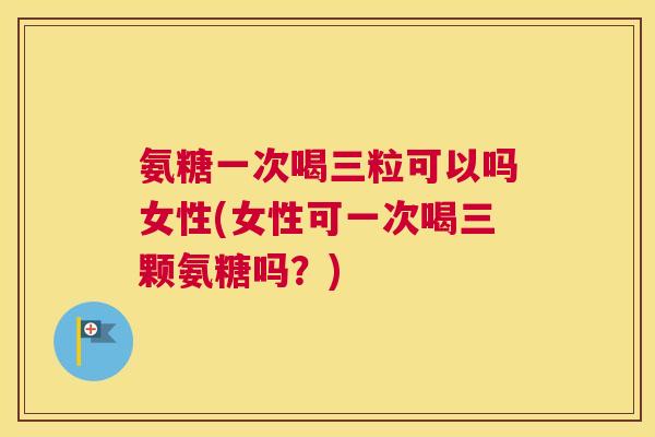 氨糖一次喝三粒可以吗女性(女性可一次喝三颗氨糖吗？)