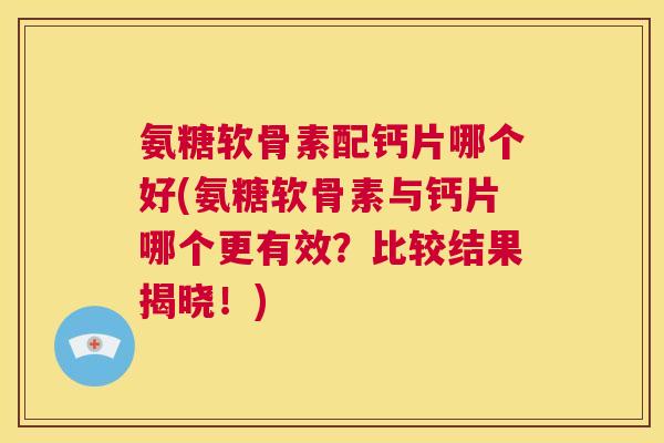 氨糖软骨素配钙片哪个好(氨糖软骨素与钙片哪个更有效？比较结果揭晓！)