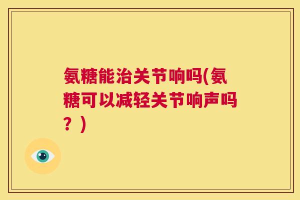 氨糖能治关节响吗(氨糖可以减轻关节响声吗？)
