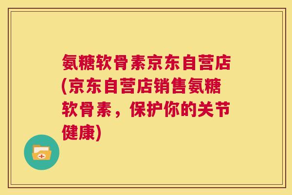 氨糖软骨素京东自营店(京东自营店销售氨糖软骨素，保护你的关节健康)