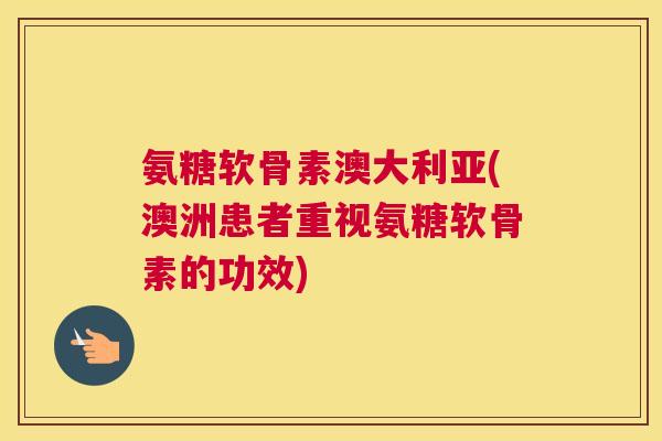 氨糖软骨素澳大利亚(澳洲患者重视氨糖软骨素的功效)