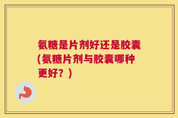 氨糖是片剂好还是胶囊(氨糖片剂与胶囊哪种更好?)